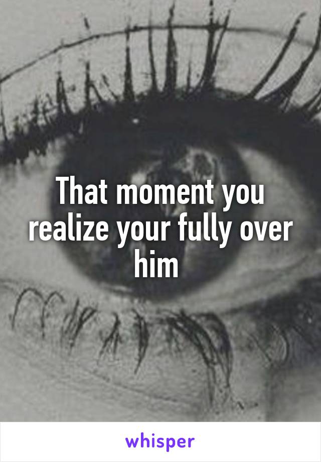 That moment you realize your fully over him 