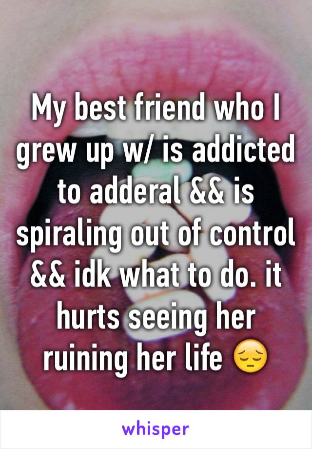 My best friend who I grew up w/ is addicted to adderal && is spiraling out of control && idk what to do. it hurts seeing her ruining her life 😔 