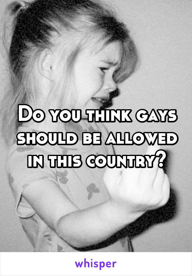 Do you think gays should be allowed in this country?