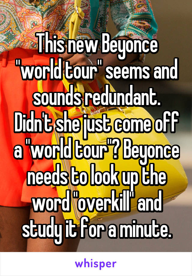 This new Beyonce "world tour" seems and sounds redundant. Didn't she just come off a "world tour"? Beyonce needs to look up the word "overkill" and study it for a minute.