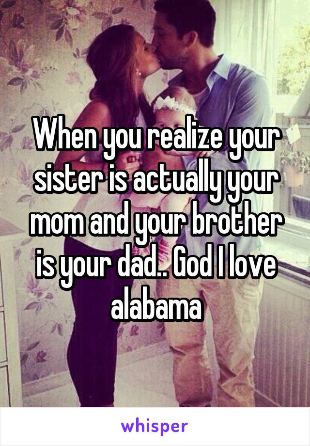 When you realize your sister is actually your mom and your brother is your dad.. God I love alabama