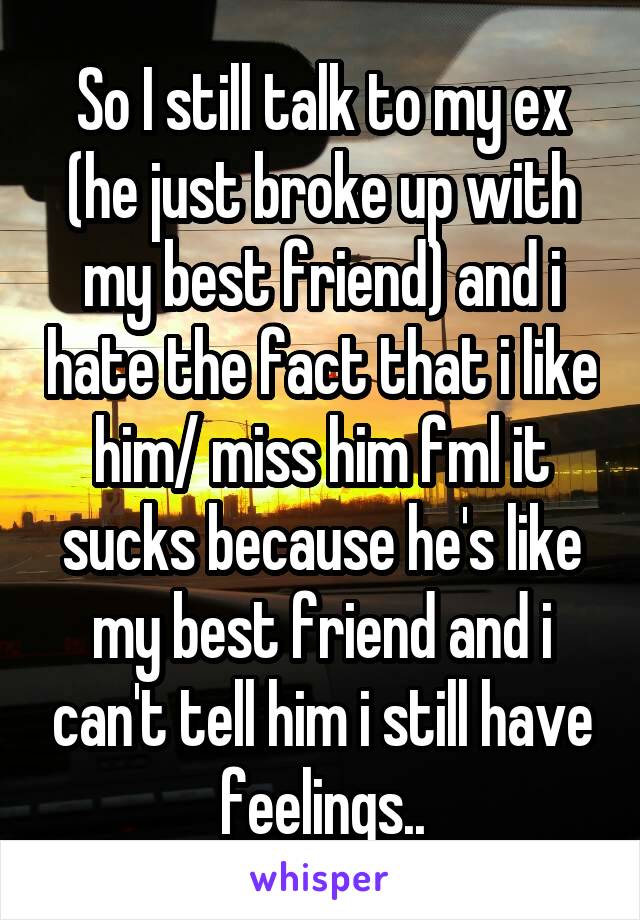 So I still talk to my ex (he just broke up with my best friend) and i hate the fact that i like him/ miss him fml it sucks because he's like my best friend and i can't tell him i still have feelings..