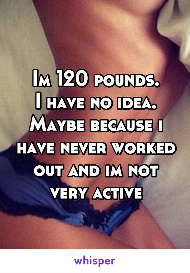 Im 120 pounds.
I have no idea.
Maybe because i have never worked out and im not very active