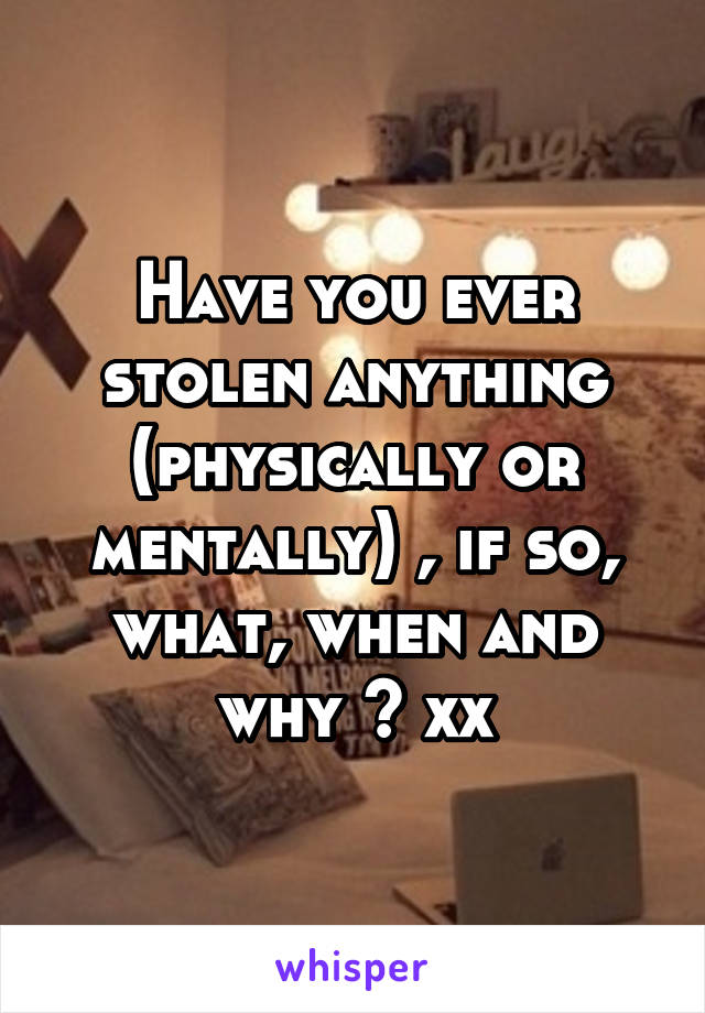 Have you ever stolen anything (physically or mentally) , if so, what, when and why ? xx