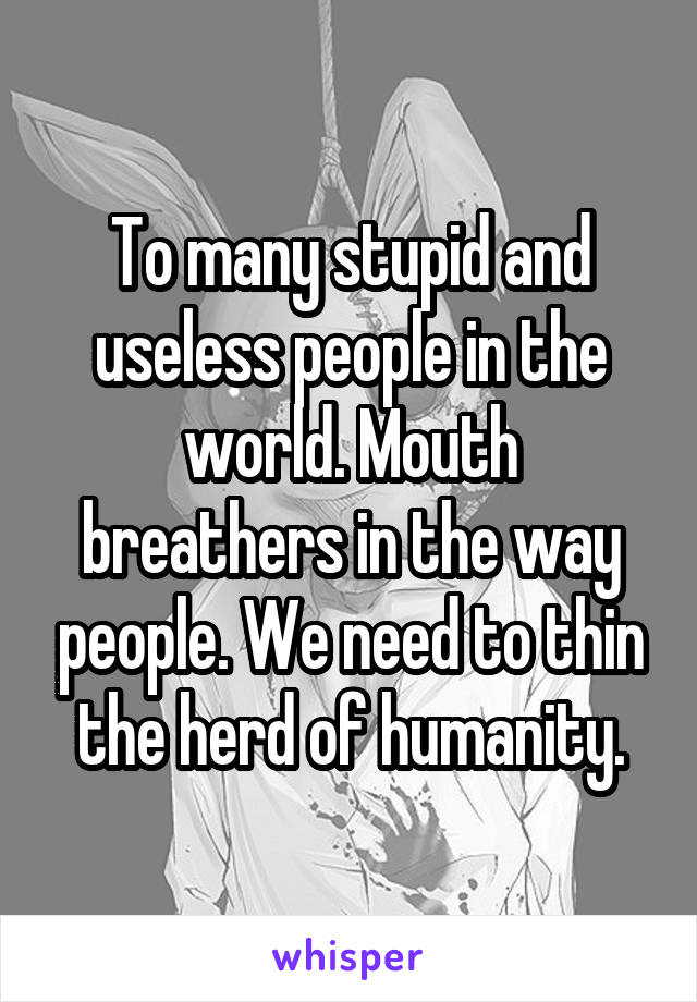 To many stupid and useless people in the world. Mouth breathers in the way people. We need to thin the herd of humanity.