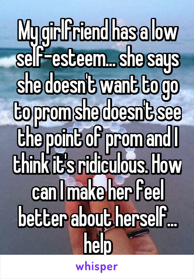 My girlfriend has a low self-esteem... she says she doesn't want to go to prom she doesn't see the point of prom and I think it's ridiculous. How can I make her feel better about herself... help