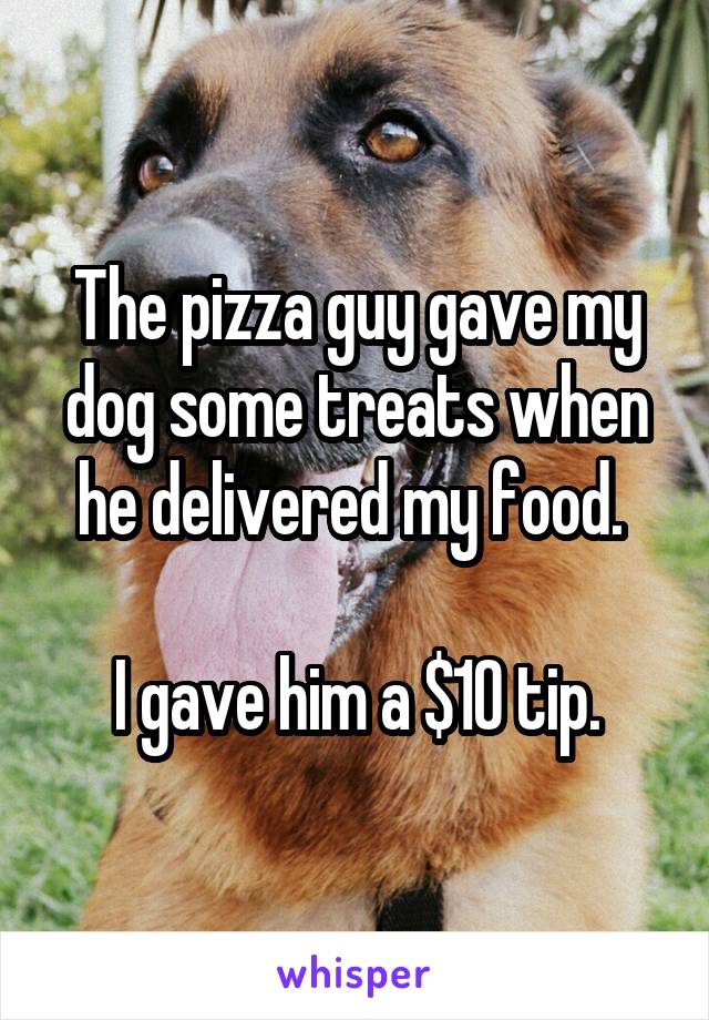 The pizza guy gave my dog some treats when he delivered my food. 

I gave him a $10 tip.