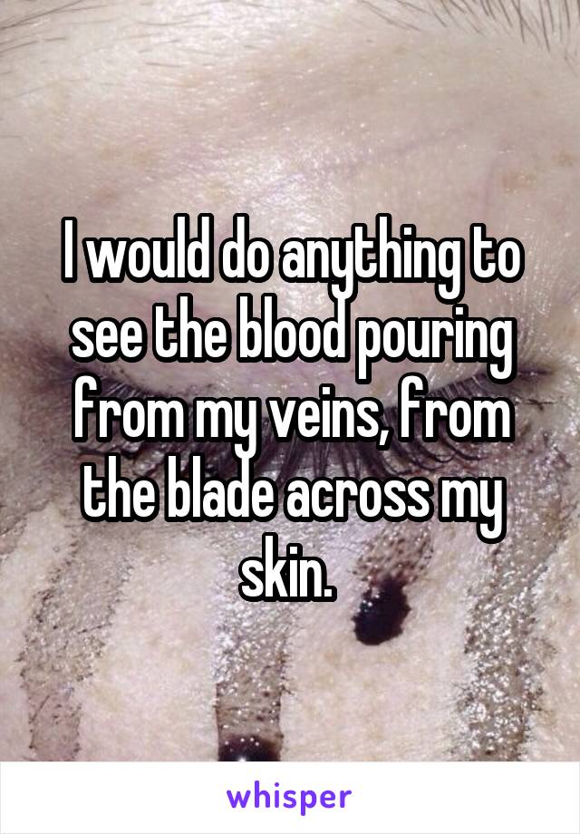 I would do anything to see the blood pouring from my veins, from the blade across my skin. 