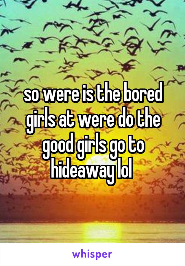 so were is the bored girls at were do the good girls go to hideaway lol 