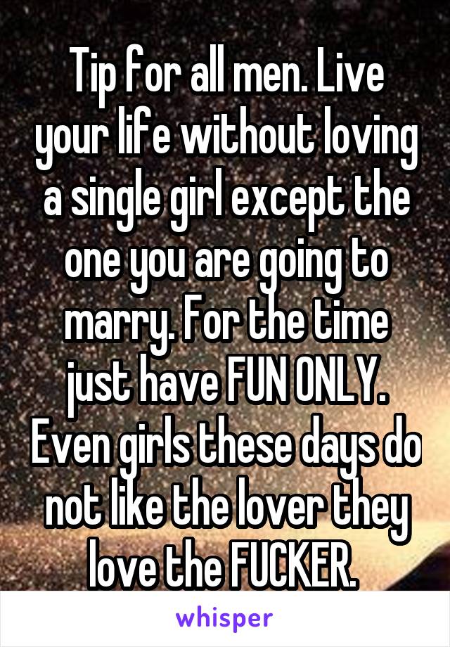 Tip for all men. Live your life without loving a single girl except the one you are going to marry. For the time just have FUN ONLY. Even girls these days do not like the lover they love the FUCKER. 