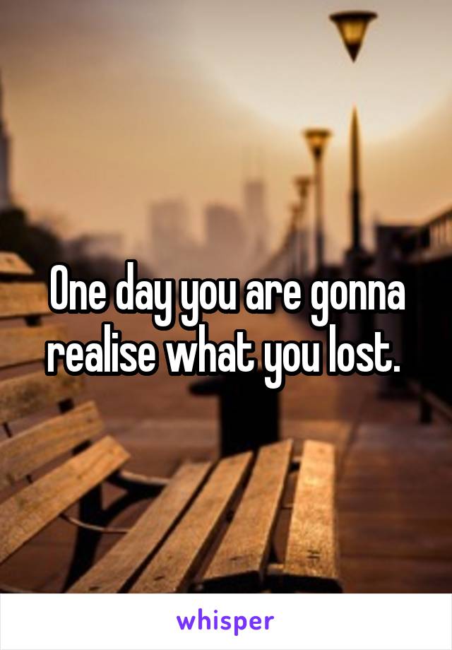 One day you are gonna realise what you lost. 