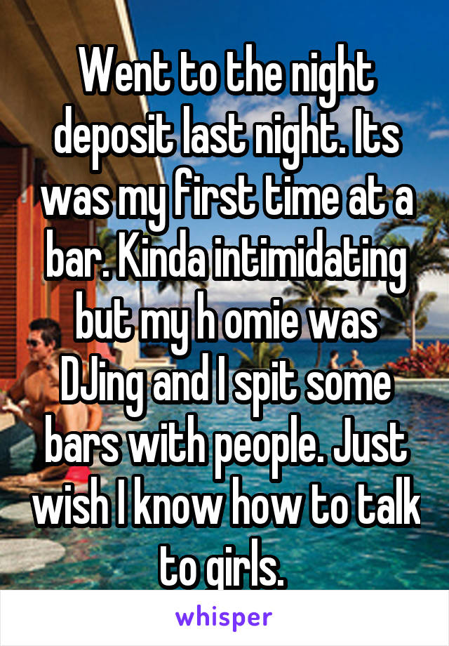 Went to the night deposit last night. Its was my first time at a bar. Kinda intimidating but my h omie was DJing and I spit some bars with people. Just wish I know how to talk to girls. 