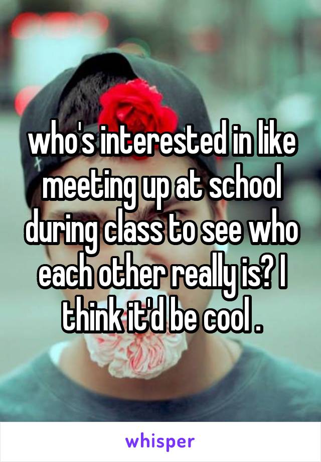 who's interested in like meeting up at school during class to see who each other really is? I think it'd be cool .