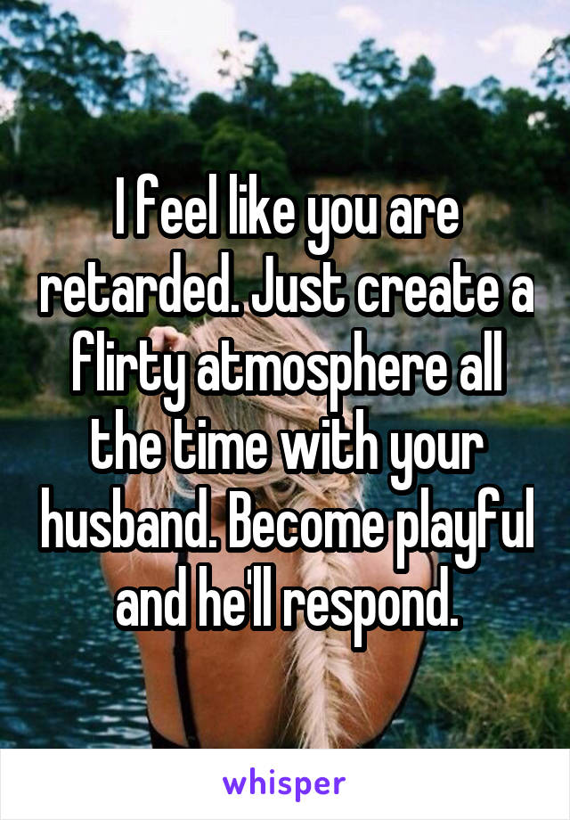 I feel like you are retarded. Just create a flirty atmosphere all the time with your husband. Become playful and he'll respond.