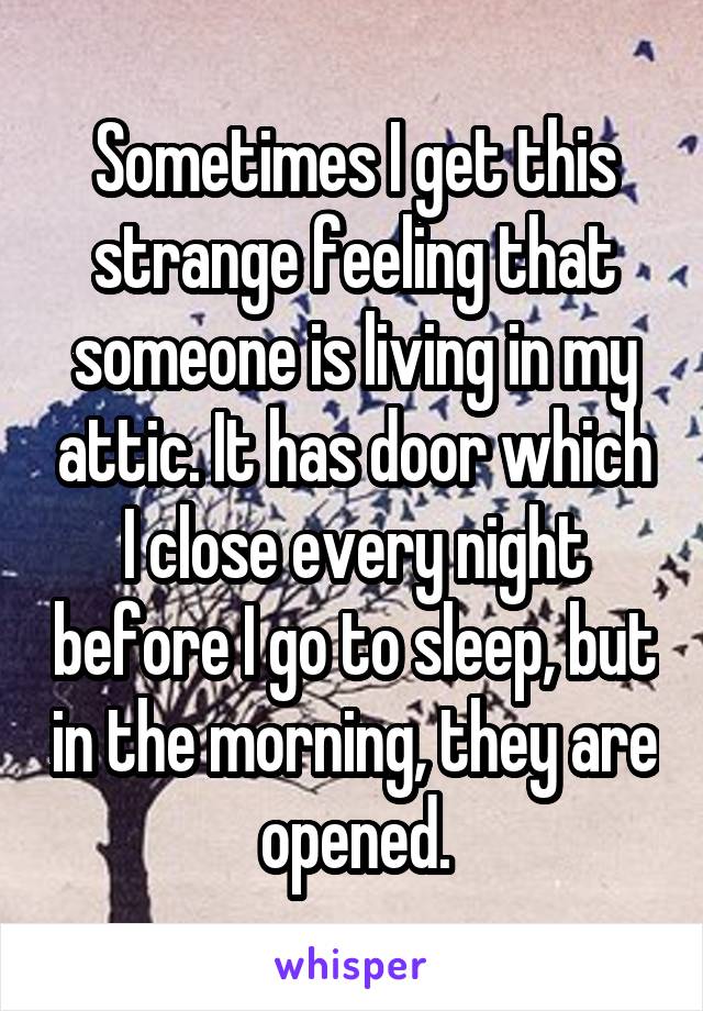 Sometimes I get this strange feeling that someone is living in my attic. It has door which I close every night before I go to sleep, but in the morning, they are opened.