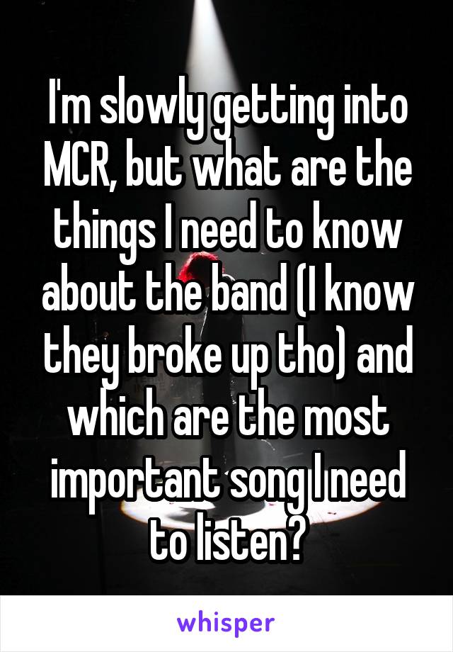 I'm slowly getting into MCR, but what are the things I need to know about the band (I know they broke up tho) and which are the most important song I need to listen?