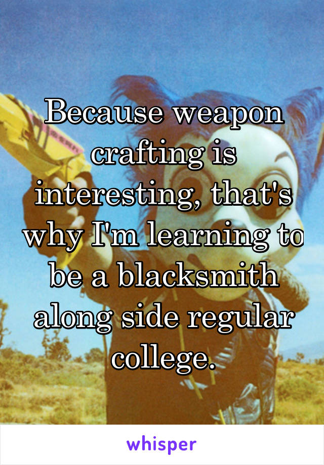 Because weapon crafting is interesting, that's why I'm learning to be a blacksmith along side regular college.