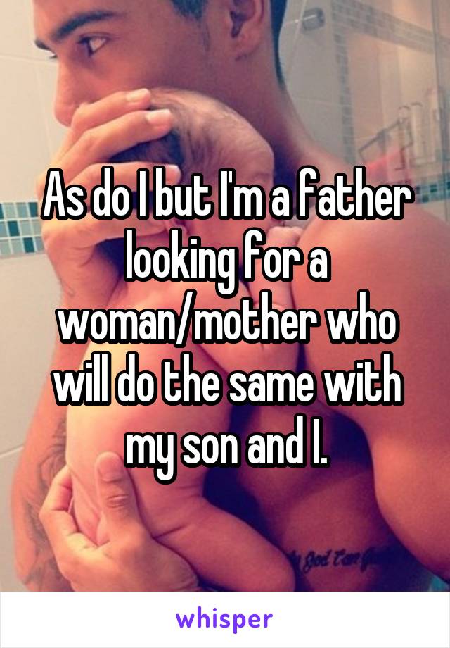 As do I but I'm a father looking for a woman/mother who will do the same with my son and I.