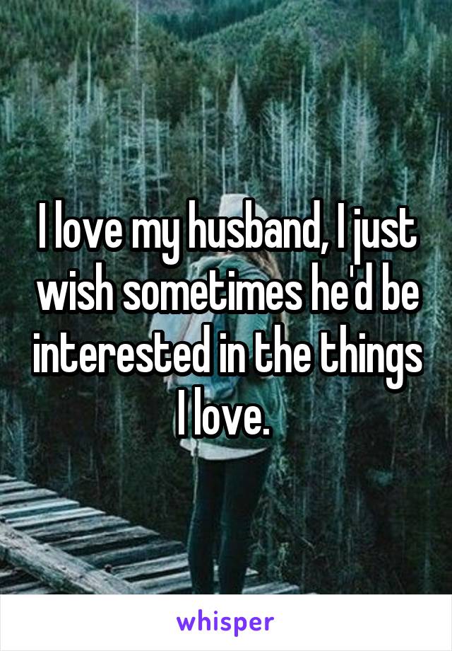 I love my husband, I just wish sometimes he'd be interested in the things I love. 