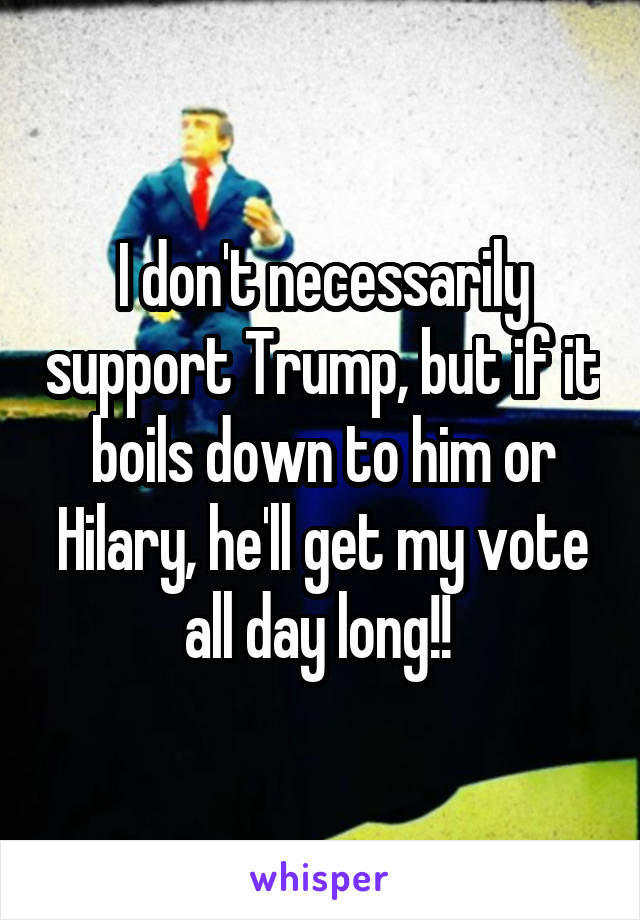 I don't necessarily support Trump, but if it boils down to him or Hilary, he'll get my vote all day long!! 