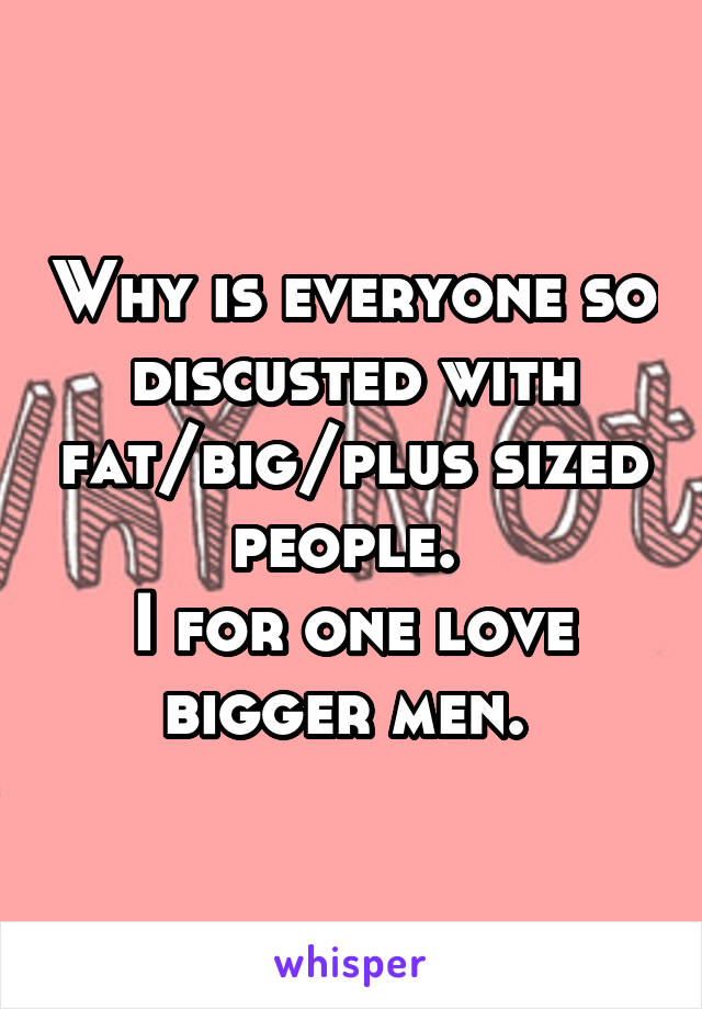 Why is everyone so discusted with fat/big/plus sized people. 
I for one love bigger men. 