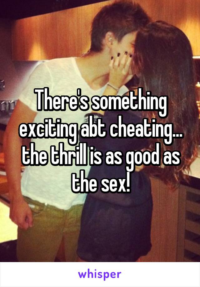 There's something exciting abt cheating... the thrill is as good as the sex!