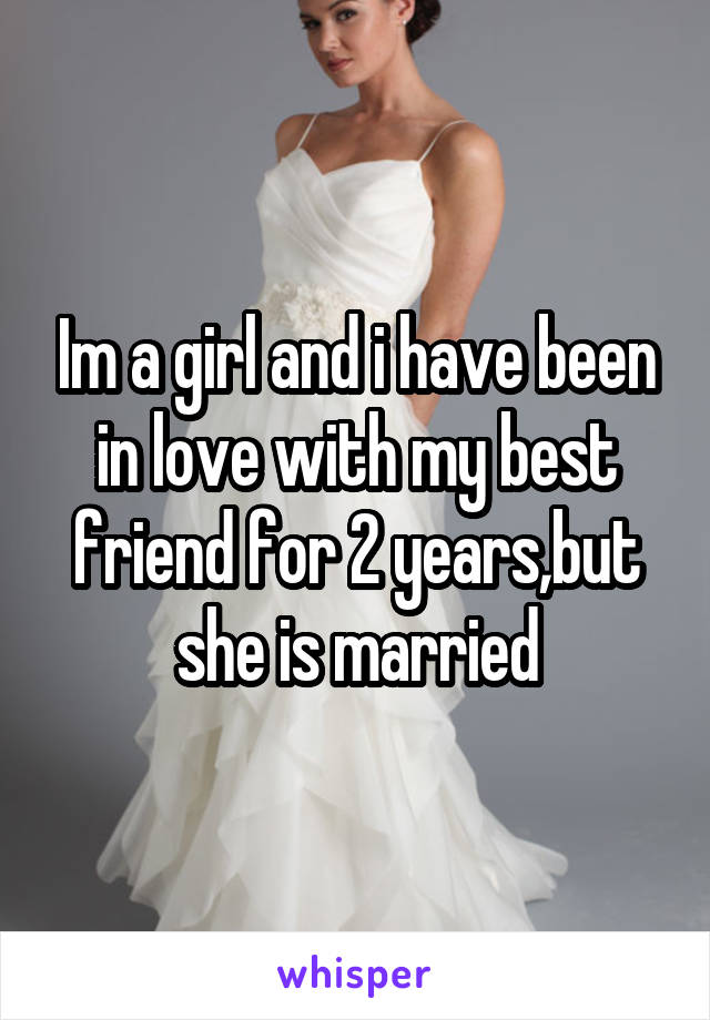 Im a girl and i have been in love with my best friend for 2 years,but she is married