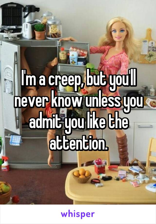 I'm a creep, but you'll never know unless you admit you like the attention.