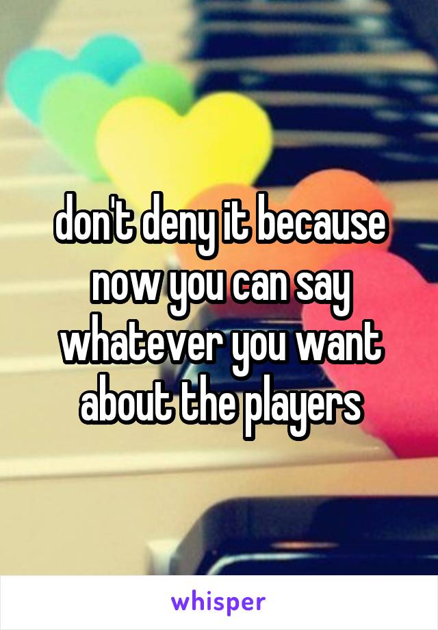 don't deny it because now you can say whatever you want about the players