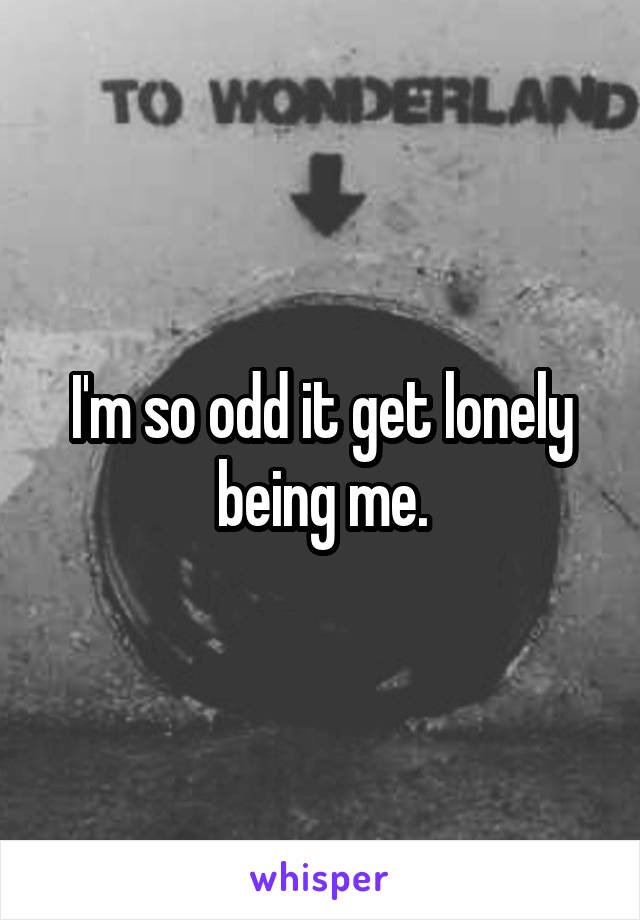 I'm so odd it get lonely being me.