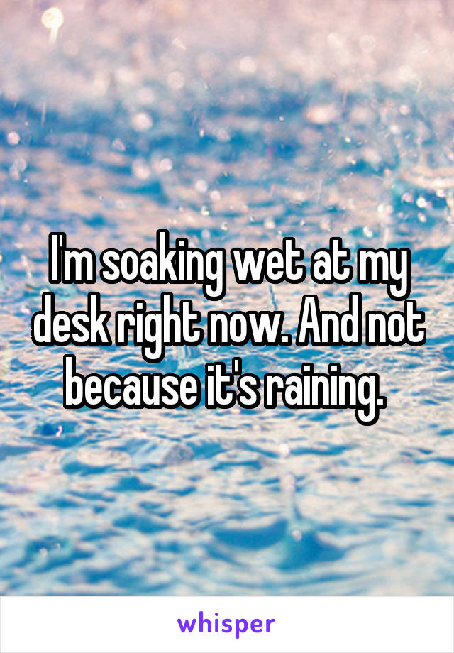 I'm soaking wet at my desk right now. And not because it's raining. 