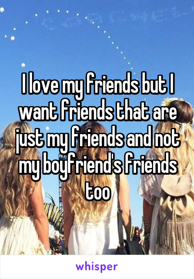 I love my friends but I want friends that are just my friends and not my boyfriend's friends too