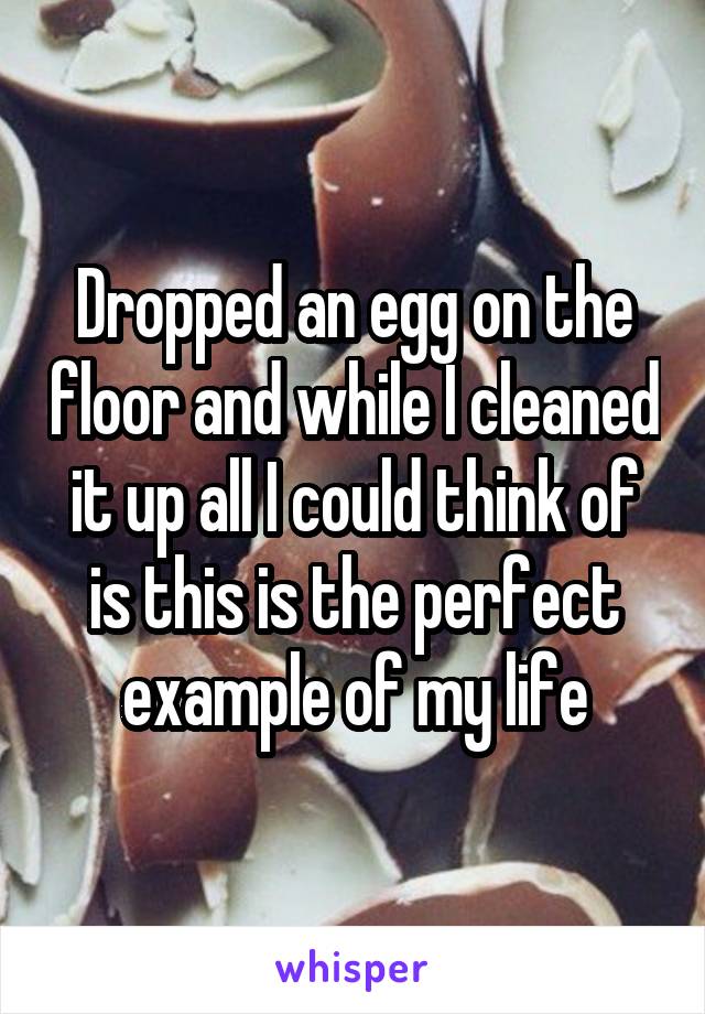 Dropped an egg on the floor and while I cleaned it up all I could think of is this is the perfect example of my life