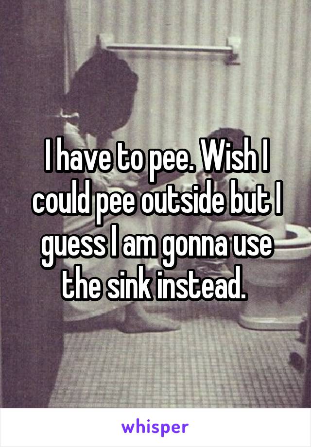 I have to pee. Wish I could pee outside but I guess I am gonna use the sink instead. 