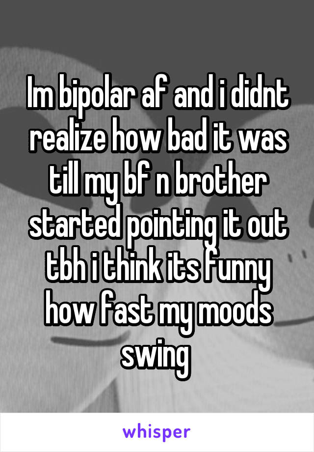 Im bipolar af and i didnt realize how bad it was till my bf n brother started pointing it out tbh i think its funny how fast my moods swing 