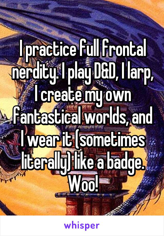 I practice full frontal nerdity. I play D&D, I larp, I create my own fantastical worlds, and I wear it (sometimes literally) like a badge.
Woo!