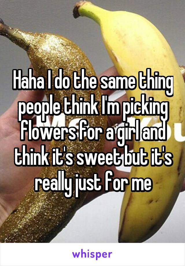 Haha I do the same thing people think I'm picking flowers for a girl and think it's sweet but it's really just for me