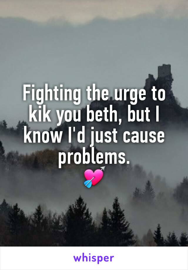 Fighting the urge to kik you beth, but I know I'd just cause problems.
💘