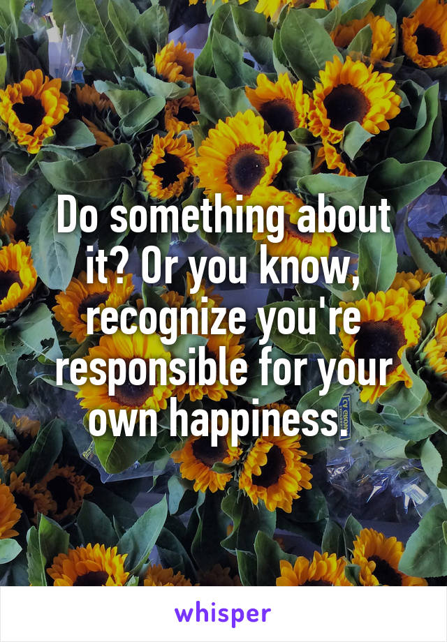 Do something about it? Or you know, recognize you're responsible for your own happiness. 