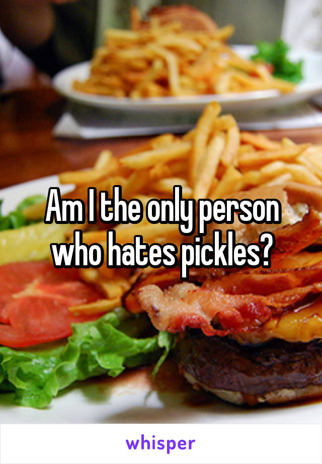 Am I the only person who hates pickles?