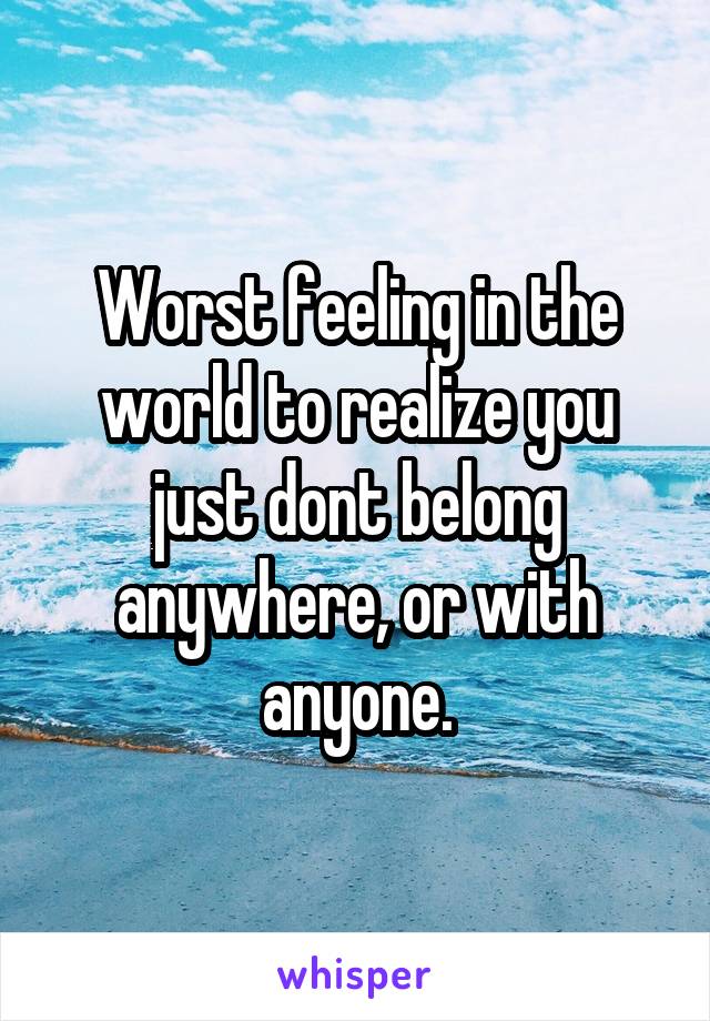 Worst feeling in the world to realize you just dont belong anywhere, or with anyone.