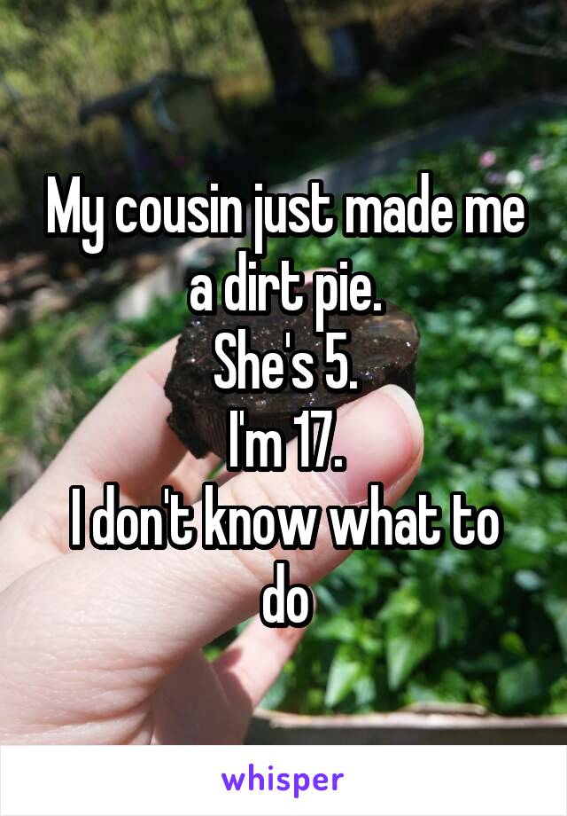 My cousin just made me a dirt pie.
She's 5.
I'm 17.
I don't know what to do