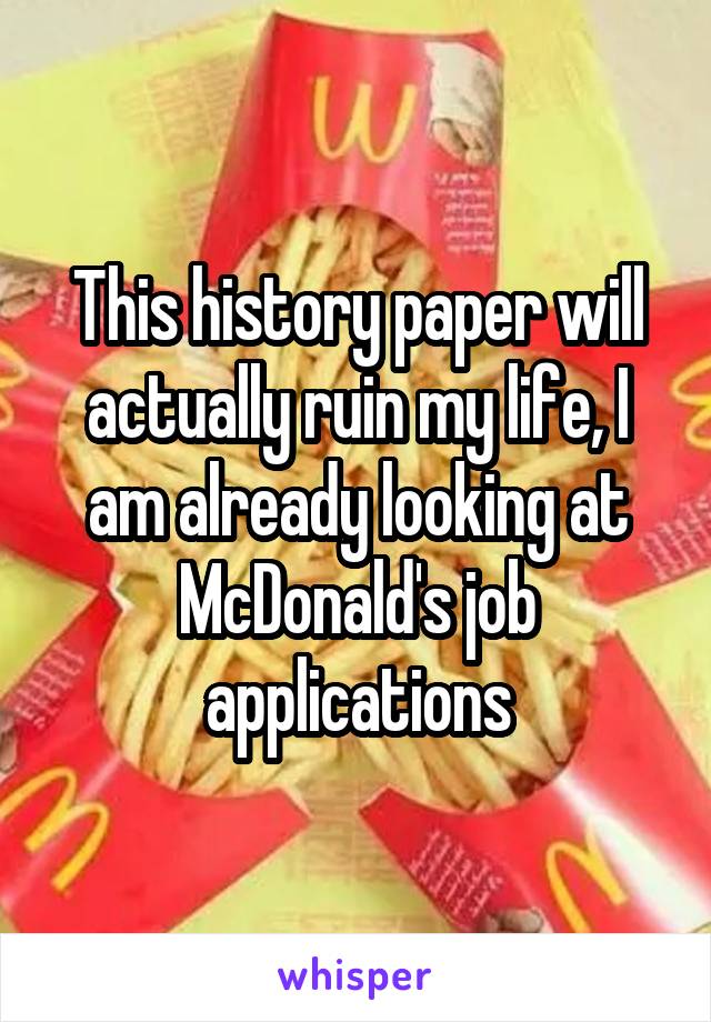 This history paper will actually ruin my life, I am already looking at McDonald's job applications