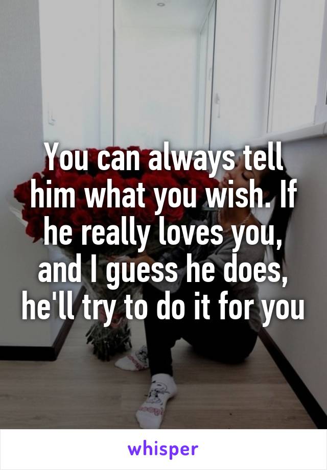 You can always tell him what you wish. If he really loves you, and I guess he does, he'll try to do it for you