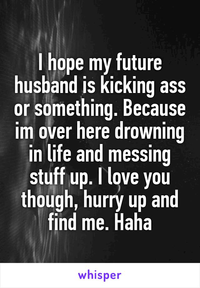 I hope my future husband is kicking ass or something. Because im over here drowning in life and messing stuff up. I love you though, hurry up and find me. Haha