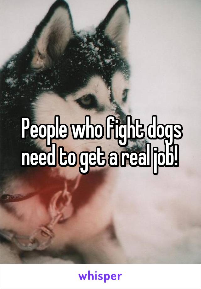 People who fight dogs need to get a real job! 