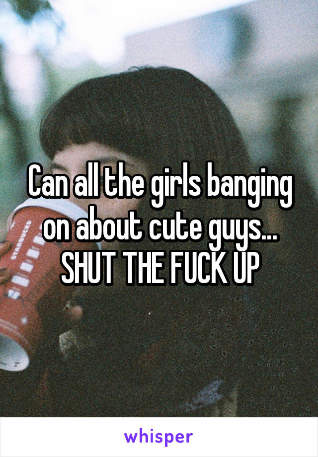 Can all the girls banging on about cute guys...
SHUT THE FUCK UP