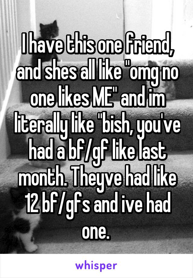 I have this one friend, and shes all like "omg no one likes ME" and im literally like "bish, you've had a bf/gf like last month. Theyve had like 12 bf/gfs and ive had one. 