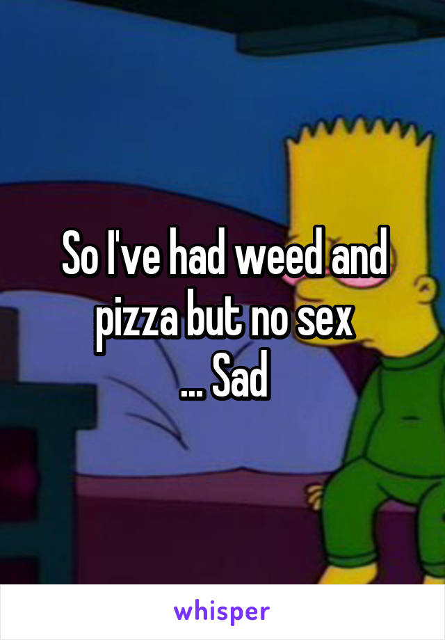 So I've had weed and pizza but no sex
... Sad