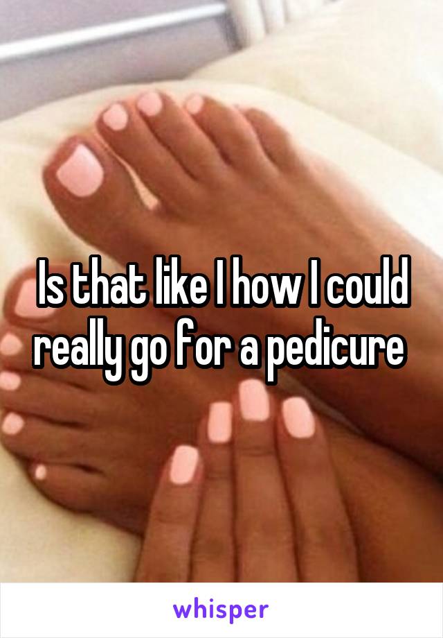 Is that like I how I could really go for a pedicure 